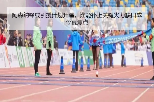 阿森纳锋线引援计划升温，谁能补上关键火力缺口成今夏焦点